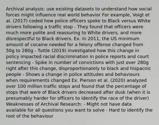 Archival analysis: use existing datasets to understand how social forces might influence real world behavior For example, Voigt et al. (2017) coded how police officers spoke to Black versus White drivers following a traffic stop - They found that officers were much more polite and reassuring to White drivers, and more disrespectful to Black drivers. Ex. In 2011, the US minimum amount of cocaine needed for a felony offense changed from 50g to 280g - Tuttle (2019) investigated how this change in policy impacted <a href='https://www.questionai.com/knowledge/kj1iPALAQo-racial-discrimination' class='anchor-knowledge'>racial discrimination</a> in police reports and court sentencing - Spike in number of convictions with just over 280g right after this change, disproportionately to black and hispacnic people - Shows a change in police attitudes and behaviours when requirements changed Ex. Pierson et al. (2020) analyzed over 100 million traffic stops and found that the percentage of stops that were of Black drivers decreased after dusk (when it is presumably harder for officers to identify the race of the driver) Weaknesses of Archival Research: - Might not have data available for all questions you want to solve - Hard to identify the root of the behaviour