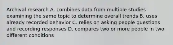 Archival research A. combines data from multiple studies examining the same topic to determine overall trends B. uses already recorded behavior C. relies on asking people questions and recording responses D. compares two or more people in two different conditions