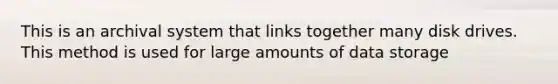 This is an archival system that links together many disk drives. This method is used for large amounts of data storage