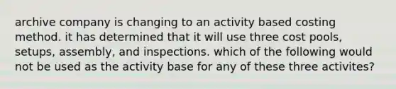 archive company is changing to an activity based costing method. it has determined that it will use three cost pools, setups, assembly, and inspections. which of the following would not be used as the activity base for any of these three activites?