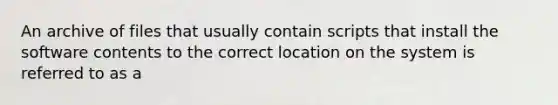 An archive of files that usually contain scripts that install the software contents to the correct location on the system is referred to as a