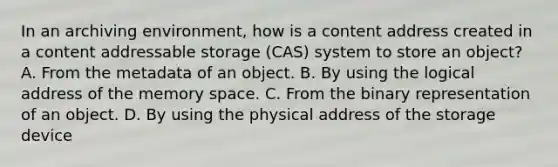 In an archiving environment, how is a content address created in a content addressable storage (CAS) system to store an object? A. From the metadata of an object. B. By using the logical address of the memory space. C. From the binary representation of an object. D. By using the physical address of the storage device