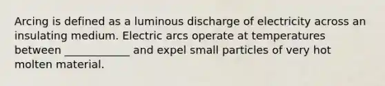 Arcing is defined as a luminous discharge of electricity across an insulating medium. Electric arcs operate at temperatures between ____________ and expel small particles of very hot molten material.