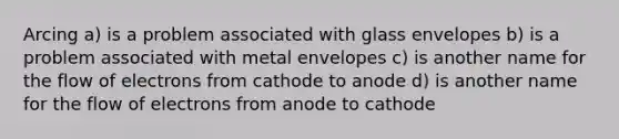 Arcing a) is a problem associated with glass envelopes b) is a problem associated with metal envelopes c) is another name for the flow of electrons from cathode to anode d) is another name for the flow of electrons from anode to cathode