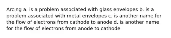 Arcing a. is a problem associated with glass envelopes b. is a problem associated with metal envelopes c. is another name for the flow of electrons from cathode to anode d. is another name for the flow of electrons from anode to cathode