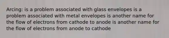 Arcing: is a problem associated with glass envelopes is a problem associated with metal envelopes is another name for the flow of electrons from cathode to anode is another name for the flow of electrons from anode to cathode