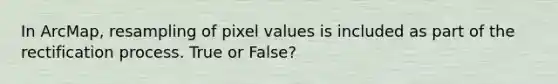 In ArcMap, resampling of pixel values is included as part of the rectification process. True or False?