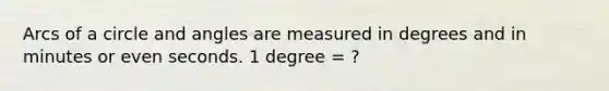 Arcs of a circle and angles are measured in degrees and in minutes or even seconds. 1 degree = ?