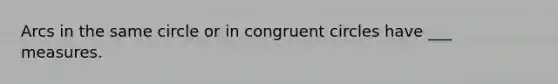 Arcs in the same circle or in congruent circles have ___ measures.