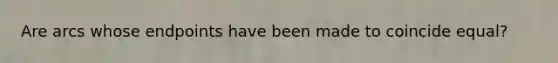 Are arcs whose endpoints have been made to coincide equal?