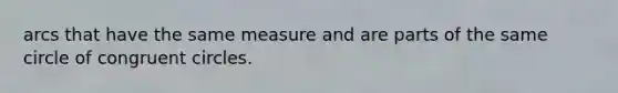 arcs that have the same measure and are parts of the same circle of congruent circles.