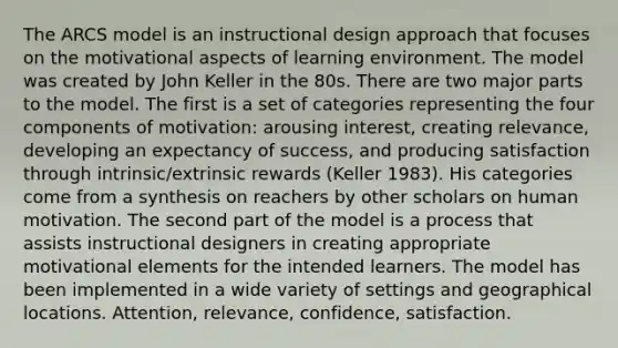 The ARCS model is an instructional design approach that focuses on the motivational aspects of learning environment. The model was created by John Keller in the 80s. There are two major parts to the model. The first is a set of categories representing the four components of motivation: arousing interest, creating relevance, developing an expectancy of success, and producing satisfaction through intrinsic/extrinsic rewards (Keller 1983). His categories come from a synthesis on reachers by other scholars on human motivation. The second part of the model is a process that assists instructional designers in creating appropriate motivational elements for the intended learners. The model has been implemented in a wide variety of settings and geographical locations. Attention, relevance, confidence, satisfaction.