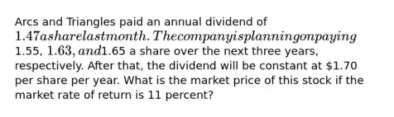 Arcs and Triangles paid an annual dividend of 1.47 a share last month. The company is planning on paying1.55, 1.63, and1.65 a share over the next three years, respectively. After that, the dividend will be constant at 1.70 per share per year. What is the market price of this stock if the market rate of return is 11 percent?