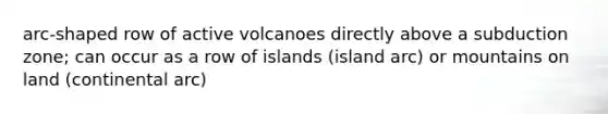 arc-shaped row of active volcanoes directly above a subduction zone; can occur as a row of islands (island arc) or mountains on land (continental arc)