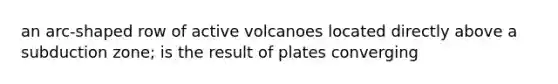 an arc-shaped row of active volcanoes located directly above a subduction zone; is the result of plates converging