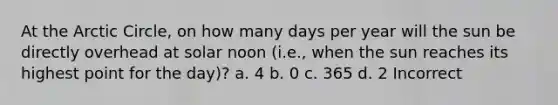 At the Arctic Circle, on how many days per year will the sun be directly overhead at solar noon (i.e., when the sun reaches its highest point for the day)? a. 4 b. 0 c. 365 d. 2 Incorrect