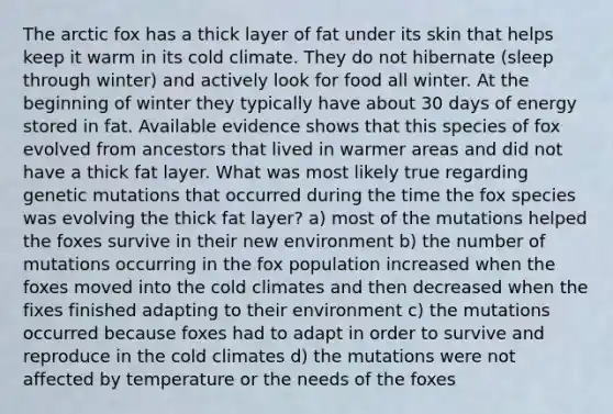 The arctic fox has a thick layer of fat under its skin that helps keep it warm in its cold climate. They do not hibernate (sleep through winter) and actively look for food all winter. At the beginning of winter they typically have about 30 days of energy stored in fat. Available evidence shows that this species of fox evolved from ancestors that lived in warmer areas and did not have a thick fat layer. What was most likely true regarding genetic mutations that occurred during the time the fox species was evolving the thick fat layer? a) most of the mutations helped the foxes survive in their new environment b) the number of mutations occurring in the fox population increased when the foxes moved into the cold climates and then decreased when the fixes finished adapting to their environment c) the mutations occurred because foxes had to adapt in order to survive and reproduce in the cold climates d) the mutations were not affected by temperature or the needs of the foxes