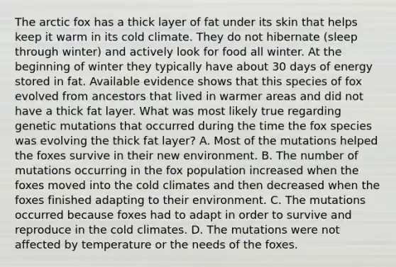 The arctic fox has a thick layer of fat under its skin that helps keep it warm in its cold climate. They do not hibernate (sleep through winter) and actively look for food all winter. At the beginning of winter they typically have about 30 days of energy stored in fat. Available evidence shows that this species of fox evolved from ancestors that lived in warmer areas and did not have a thick fat layer. What was most likely true regarding genetic mutations that occurred during the time the fox species was evolving the thick fat layer? A. Most of the mutations helped the foxes survive in their new environment. B. The number of mutations occurring in the fox population increased when the foxes moved into the cold climates and then decreased when the foxes finished adapting to their environment. C. The mutations occurred because foxes had to adapt in order to survive and reproduce in the cold climates. D. The mutations were not affected by temperature or the needs of the foxes.