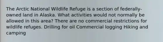 The Arctic National Wildlife Refuge is a section of federally-owned land in Alaska. What activities would not normally be allowed in this area? There are no commercial restrictions for wildlife refuges. Drilling for oil Commercial logging Hiking and camping