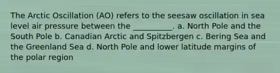 The Arctic Oscillation (AO) refers to the seesaw oscillation in sea level air pressure between the __________. a. North Pole and the South Pole b. Canadian Arctic and Spitzbergen c. Bering Sea and the Greenland Sea d. North Pole and lower latitude margins of the polar region