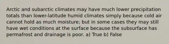 Arctic and subarctic climates may have much lower precipitation totals than lower-latitude humid climates simply because cold air cannot hold as much moisture; but in some cases they may still have wet conditions at the surface because the subsurface has permafrost and drainage is poor. a) True b) False