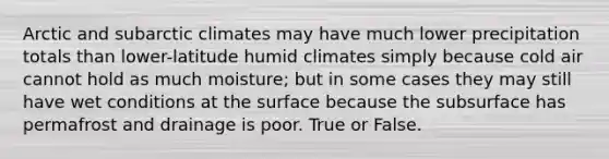 Arctic and subarctic climates may have much lower precipitation totals than lower-latitude humid climates simply because cold air cannot hold as much moisture; but in some cases they may still have wet conditions at the surface because the subsurface has permafrost and drainage is poor. True or False.