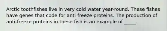 Arctic toothfishes live in very cold water year-round. These fishes have genes that code for anti-freeze proteins. The production of anti-freeze proteins in these fish is an example of _____.