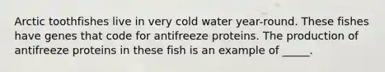 Arctic toothfishes live in very cold water year-round. These fishes have genes that code for antifreeze proteins. The production of antifreeze proteins in these fish is an example of _____.