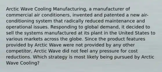 Arctic Wave Cooling Manufacturing, a manufacturer of commercial air conditioners, invented and patented a new air-conditioning system that radically reduced maintenance and operational issues. Responding to global demand, it decided to sell the systems manufactured at its plant in the United States to various markets across the globe. Since the product features provided by Arctic Wave were not provided by any other competitor, Arctic Wave did not feel any pressure for cost reductions. Which strategy is most likely being pursued by Arctic Wave Cooling?