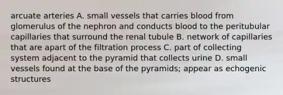 arcuate arteries A. small vessels that carries blood from glomerulus of the nephron and conducts blood to the peritubular capillaries that surround the renal tubule B. network of capillaries that are apart of the filtration process C. part of collecting system adjacent to the pyramid that collects urine D. small vessels found at the base of the pyramids; appear as echogenic structures