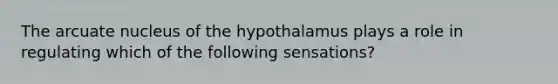 The arcuate nucleus of the hypothalamus plays a role in regulating which of the following sensations?