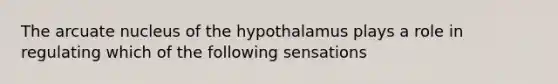 The arcuate nucleus of the hypothalamus plays a role in regulating which of the following sensations