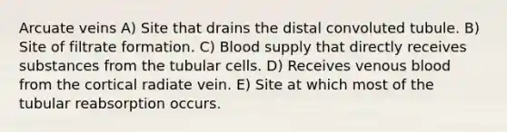 Arcuate veins A) Site that drains the distal convoluted tubule. B) Site of filtrate formation. C) Blood supply that directly receives substances from the tubular cells. D) Receives venous blood from the cortical radiate vein. E) Site at which most of the tubular reabsorption occurs.