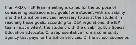 If an ARD or IEP Team meeting is called for the purpose of considering postsecondary goals for a student with a disability and the transition services necessary to assist the student in reaching those goals, according to IDEA regulations, the IEP team must invite A. the student with the disability. B. a Special Education advocate. C. a representative from a community agency that pays for transition services. D. the school counselor.