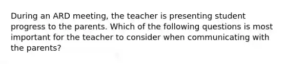 During an ARD meeting, the teacher is presenting student progress to the parents. Which of the following questions is most important for the teacher to consider when communicating with the parents?