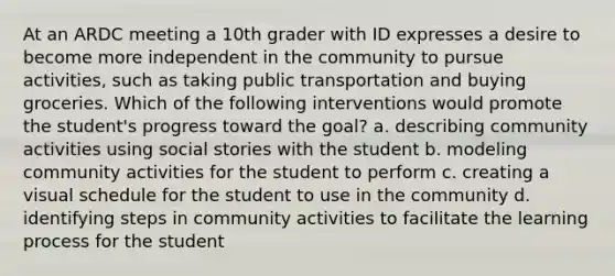 At an ARDC meeting a 10th grader with ID expresses a desire to become more independent in the community to pursue activities, such as taking public transportation and buying groceries. Which of the following interventions would promote the student's progress toward the goal? a. describing community activities using social stories with the student b. modeling community activities for the student to perform c. creating a visual schedule for the student to use in the community d. identifying steps in community activities to facilitate the learning process for the student