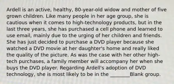 Ardell is an active, healthy, 80-year-old widow and mother of five grown children. Like many people in her age group, she is cautious when it comes to high-technology products, but in the last three years, she has purchased a cell phone and learned to use email, mainly due to the urging of her children and friends. She has just decided to purchase a DVD player because she watched a DVD movie at her daughter's home and really liked the quality of the picture. As was the case with her other high-tech purchases, a family member will accompany her when she buys the DVD player. Regarding Ardell's adoption of DVD technology, she is most likely to be in the ________Blank group.