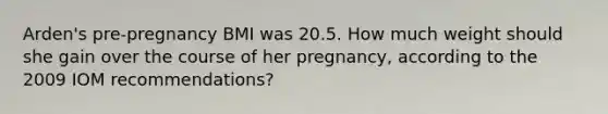 Arden's pre-pregnancy BMI was 20.5. How much weight should she gain over the course of her pregnancy, according to the 2009 IOM recommendations?