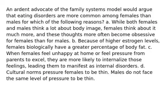 An ardent advocate of the family systems model would argue that eating disorders are more common among females than males for which of the following reasons? a. While both females and males think a lot about body image, females think about it much more, and these thoughts more often become obsessive for females than for males. b. Because of higher estrogen levels, females biologically have a greater percentage of body fat. c. When females feel unhappy at home or feel pressure from parents to excel, they are more likely to internalize those feelings, leading them to manifest as internal disorders. d. Cultural norms pressure females to be thin. Males do not face the same level of pressure to be thin.