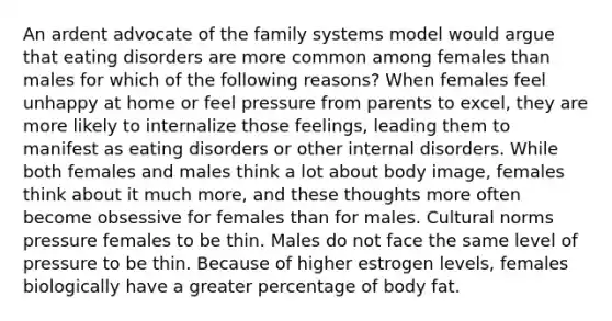 An ardent advocate of the family systems model would argue that eating disorders are more common among females than males for which of the following reasons? When females feel unhappy at home or feel pressure from parents to excel, they are more likely to internalize those feelings, leading them to manifest as eating disorders or other internal disorders. While both females and males think a lot about body image, females think about it much more, and these thoughts more often become obsessive for females than for males. Cultural norms pressure females to be thin. Males do not face the same level of pressure to be thin. Because of higher estrogen levels, females biologically have a greater percentage of body fat.