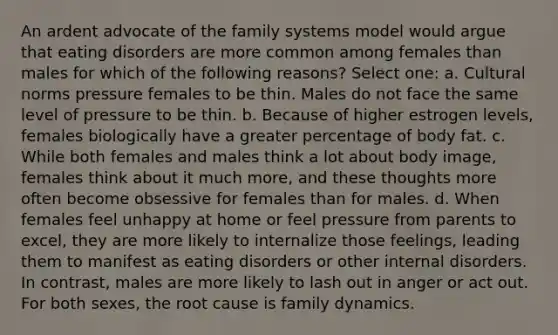 An ardent advocate of the family systems model would argue that eating disorders are more common among females than males for which of the following reasons? Select one: a. Cultural norms pressure females to be thin. Males do not face the same level of pressure to be thin. b. Because of higher estrogen levels, females biologically have a greater percentage of body fat. c. While both females and males think a lot about body image, females think about it much more, and these thoughts more often become obsessive for females than for males. d. When females feel unhappy at home or feel pressure from parents to excel, they are more likely to internalize those feelings, leading them to manifest as eating disorders or other internal disorders. In contrast, males are more likely to lash out in anger or act out. For both sexes, the root cause is family dynamics.