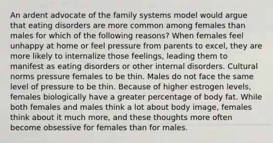 An ardent advocate of the family systems model would argue that eating disorders are more common among females than males for which of the following reasons? When females feel unhappy at home or feel pressure from parents to excel, they are more likely to internalize those feelings, leading them to manifest as eating disorders or other internal disorders. Cultural norms pressure females to be thin. Males do not face the same level of pressure to be thin. Because of higher estrogen levels, females biologically have a greater percentage of body fat. While both females and males think a lot about body image, females think about it much more, and these thoughts more often become obsessive for females than for males.