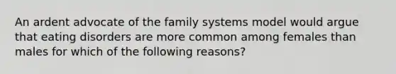 An ardent advocate of the family systems model would argue that eating disorders are more common among females than males for which of the following reasons?