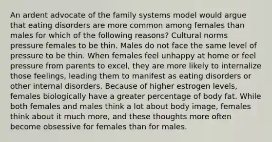 An ardent advocate of the family systems model would argue that eating disorders are more common among females than males for which of the following reasons? Cultural norms pressure females to be thin. Males do not face the same level of pressure to be thin. When females feel unhappy at home or feel pressure from parents to excel, they are more likely to internalize those feelings, leading them to manifest as eating disorders or other internal disorders. Because of higher estrogen levels, females biologically have a greater percentage of body fat. While both females and males think a lot about body image, females think about it much more, and these thoughts more often become obsessive for females than for males.