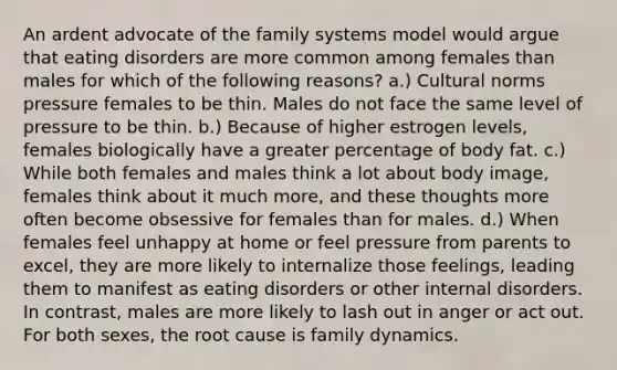 An ardent advocate of the family systems model would argue that eating disorders are more common among females than males for which of the following reasons? a.) Cultural norms pressure females to be thin. Males do not face the same level of pressure to be thin. b.) Because of higher estrogen levels, females biologically have a greater percentage of body fat. c.) While both females and males think a lot about body image, females think about it much more, and these thoughts more often become obsessive for females than for males. d.) When females feel unhappy at home or feel pressure from parents to excel, they are more likely to internalize those feelings, leading them to manifest as eating disorders or other internal disorders. In contrast, males are more likely to lash out in anger or act out. For both sexes, the root cause is family dynamics.