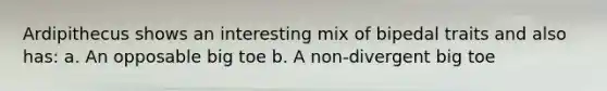 Ardipithecus shows an interesting mix of bipedal traits and also has: a. An opposable big toe b. A non-divergent big toe