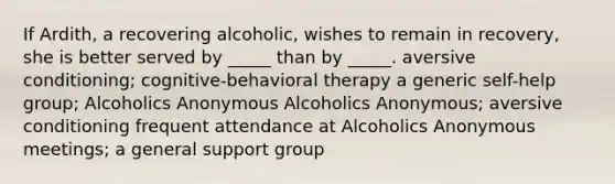 If Ardith, a recovering alcoholic, wishes to remain in recovery, she is better served by _____ than by _____. aversive conditioning; cognitive-behavioral therapy a generic self-help group; Alcoholics Anonymous Alcoholics Anonymous; aversive conditioning frequent attendance at Alcoholics Anonymous meetings; a general support group