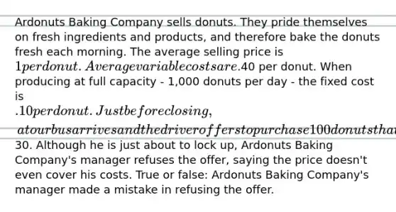 Ardonuts Baking Company sells donuts. They pride themselves on fresh ingredients and products, and therefore bake the donuts fresh each morning. The average selling price is 1 per donut. Average variable costs are.40 per donut. When producing at full capacity - 1,000 donuts per day - the fixed cost is .10 per donut. Just before closing, a tour bus arrives and the driver offers to purchase 100 donuts that are already made for30. Although he is just about to lock up, Ardonuts Baking Company's manager refuses the offer, saying the price doesn't even cover his costs. True or false: Ardonuts Baking Company's manager made a mistake in refusing the offer.