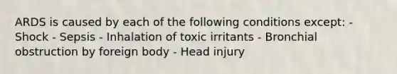 ARDS is caused by each of the following conditions except: - Shock - Sepsis - Inhalation of toxic irritants - Bronchial obstruction by foreign body - Head injury