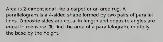 Area is 2-dimensional like a carpet or an area rug. A parallelogram is a 4-sided shape formed by two pairs of parallel lines. Opposite sides are equal in length and opposite angles are equal in measure. To find the area of a parallelogram, multiply the base by the height.